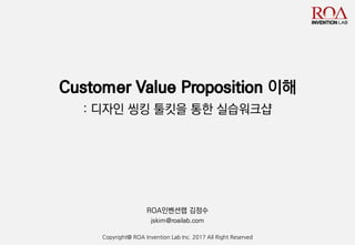 Customer Value Proposition 이해
: 디자인 씽킹 툴킷을 통한 실습워크샵
ROA인벤션랩 김정수
jskim@roailab.com
Copyright@ ROA Invention Lab Inc. 2017 All Right Reserved
 