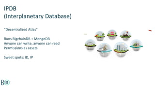 “Decentralized Atlas”
Runs BigchainDB + MongoDB
Anyone can write, anyone can read
Permissions as assets
Sweet spots: ID, IP
IPDB
(Interplanetary Database)
 