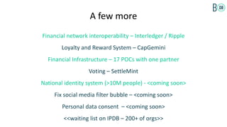 A few more
Financial network interoperability – Interledger / Ripple
Loyalty and Reward System – CapGemini
Financial Infrastructure – 17 POCs with one partner
Voting – SettleMint
National identity system (>10M people) - <coming soon>
Fix social media filter bubble – <coming soon>
Personal data consent – <coming soon>
<<waiting list on IPDB – 200+ of orgs>>
 