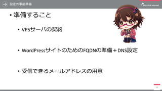 設定の事前準備
• 準備すること
• VPSサーバの契約
• WordPressサイトのためのFQDNの準備＋DNS設定
• 受信できるメールアドレスの⽤意
10
 