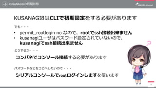 KUSANAGI8の初期状態
14
KUSANAGI8はCLIで初期設定をする必要があります
• permit_rootlogin no なので、rootでssh接続出来ません
• kusanagiユーザはパスワード設定されていないので、
kusanagiでssh接続出来ません
コンパネでコンソール接続する必要があります
シリアルコンソールでrootログインしますを使います
でも・・・
どうするか・・・
パスワードなどをコピペしたいので・・・
 
