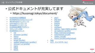 セットアップの⼿順
• 公式ドキュメントが充実してます
• https://kusanagi.tokyo/document/
16
• KUSANAGIの初期設定
• KUSANAGIのプロビジョニング
• WordPressのインストール
• concrete5インストール
• Drupal8のインストール
• KUSANAGI専⽤プラグイン
• セキュリティ対応
• KUSANAGIコマンド
• init
• provision [profile]
• status
• warm-up
• target [profile]
• update [plugin|cert {profile}]
• remove [-y] [profile]
• nginx
• httpd
• hhvm
• php7
• php-fpm
• restart
• bcache
• fcache
• configure
• setting --fqdn FQDN [profile]
• ssl [options] [profile]
• https [redirect|noredirect]
• autorenewal [on|off]
• zabbix [on|off]
• monit [on|off|config|reload]
• FAQ
• ロゴ、キャラクターなど
 