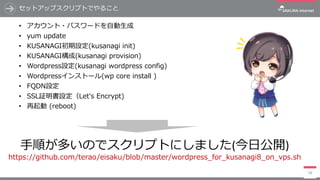 セットアップスクリプトでやること
• アカウント・パスワードを⾃動⽣成
• yum update
• KUSANAGI初期設定(kusanagi init)
• KUSANAGI構成(kusanagi provision)
• Wordpress設定(kusanagi wordpress config)
• Wordpressインストール(wp core install )
• FQDN設定
• SSL証明書設定（Let's Encrypt)
• 再起動 (reboot)
18
⼿順が多いのでスクリプトにしました(今⽇公開)
https://github.com/terao/eisaku/blob/master/wordpress_for_kusanagi8_on_vps.sh
 