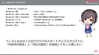 ⾃動⽣成する設定項⽬
- WordPress Infomation
Wordpress URL : https://vps1.example.jp /
Wordpress Admin Username : admin_uu06x
Wordpress Admin Password : DY4u1Hq0rhRNgh5lbkR9xOa9SL2h18eh
Wordpress Title : ICHIGEKI WordPress on KUSANAGI
Wordpress Admin Email : terao@example.jp
Document Root : /home/kusanagi/default_profile/DocumentRoot/
20
ベースとなるさくらのクラウドのスタートアップスクリプトに、
「FQDNの設定」と「SSLの設定」を追加してもっと楽したい
 
