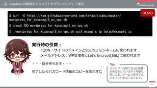 KUSANAGI	⾃動設定スクリプトをダウンロードして実⾏
# curl -O https://raw.githubusercontent.com/terao/eisaku/master/
wordpress_for_kusanagi8_on_vps.sh
# chmod 700 wordpress_for_kusanagi8_on_vps.sh
# ./wordpress_for_kusanagi8_on_vps.sh vps1.example.jp terao@example.jp
22
実⾏時の引数：
FQDN：サイトのドメインとSSLのコモンネームに使われます
メールアドレス：WP管理者とLet's Encrypt(SSL)に使われます
・・・数分待ちます・・・
完了したらパスワード情報のコピーを忘れずに
DEMO
スクリプト内部でSSL証明書
の発⾏をしているので何度も
同じコモンネームで実⾏する
と上⼿くいかなくなります。
Tips
 