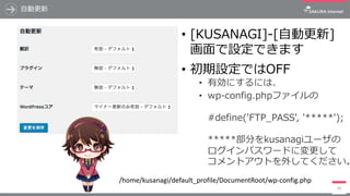 ⾃動更新
• [KUSANAGI]-[⾃動更新]
画⾯で設定できます
• 初期設定ではOFF
• 有効にするには、
• wp-config.phpファイルの
#define('FTP_PASS', '*****');
*****部分をkusanagiユーザの
ログインパスワードに変更して
コメントアウトを外してください。
26
/home/kusanagi/default_profile/DocumentRoot/wp-config.php
 