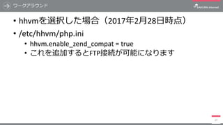 ワークアラウンド
• hhvmを選択した場合（2017年2⽉28⽇時点）
• /etc/hhvm/php.ini
• hhvm.enable_zend_compat =	true
• これを追加するとFTP接続が可能になります
27
 