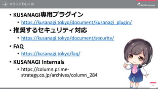 さらにくわしくは
• KUSANAGI専⽤プラグイン
• https://kusanagi.tokyo/document/kusanagi_plugin/
• 推奨するセキュリティ対応
• https://kusanagi.tokyo/document/security/
• FAQ
• https://kusanagi.tokyo/faq/
• KUSANAGI	Internals
• https://column.prime-
strategy.co.jp/archives/column_284
28
 