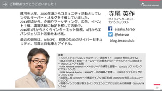 ご静聴ありがとうございました！
29
eisaku.terao
@eterao
寺尾 英作
さくらインターネット
エバンジェリスト
blog.terao.club
著書
・らくらくドメイン&レンタルサーバー活⽤ガイド (2000/7	秀和システム)
・Q&Aでわかる！BIND	〜 ネームサーバの基本からバーチャルドメイン設定まで
〜 (2001/5	エーアイ出版)
・UNIX	Network	sendmail 〜メールサーバの構築と管理〜 (2002/2	ソフトバンク
パブリッシング)
・UNIX	Network	Apache	〜WWWサーバの構築と管理〜 (2002/9	ソフトバンクパ
ブリッシング)
・改訂第⼆版 CentOSサーバ構築バイブル 改訂第2版 (2009/9/26	毎⽇コミュニケー
ションズ)
・現場のインフラ屋が教えるインフラエンジニアになるための教科書（2016/6/24	
ソシム）
運⽤を15年、2000年頃からコミュニティ活動としてレ
ンタルサーバー・オルグを主催していました。
2013年頃から、企画やマーケティング、広告、イベン
ト主催、講演活動に軸⾜を移して活動中。
2016年1⽉からさくらインターネット勤務。4⽉からエ
バンジェリスト活動を本格化。
最近の興味は、IoT(CPS)、経営のためのサイバーセキュ
リティ。写真と⾃転⾞とアイドル。
 