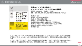書籍が出版されました
3
現場のインフラ屋が教える
インフラエンジニアになるための教科書
発売⽇：2016/6/24 出版社：ソシム
著者：寺尾 英作,	中村 知成,	波多野 安⾐,	横⽥ 真俊,	JPCERT/CC
第0章はじめに
第1章インフラ技術の基礎知識
第2章インフラの変遷と特徴
第3章システムの検討から構築まで
第4章運⽤体制の構築から障害対応、予防運⽤まで
第5章インフラエンジニアのためのセキュリティ⼊⾨
第6章DevOps時代に求められるスキル
第7章おわりに
インフラエンジニアは、⾮常に幅広く深い知識が必要です。トラブルシューティングなど早い作業
が要求されたり、メンテナンスでは確実な作業が要求されたり、構築では幅広い知識と経験が必要
です。
そして、それだけではなく、それらの技術的な技能や経験を下⽀えする根本的なスキルがあります。
本書では、単なる技術だけではなく、その両⾯を余すことなくお伝えした本になっています。
 