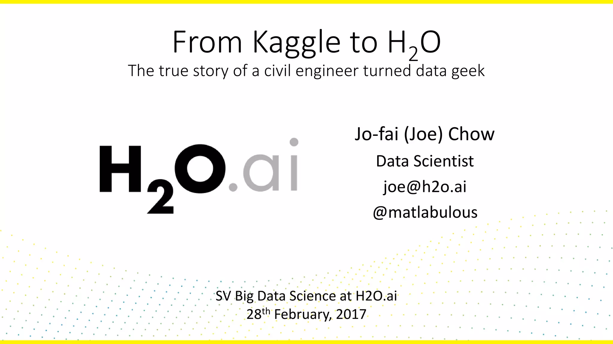 From Kaggle to H2O
The true story of a civil engineer turned data geek
Jo-fai (Joe) Chow
Data Scientist
joe@h2o.ai
@matlabulous
SV Big Data Science at H2O.ai
28th February, 2017
 