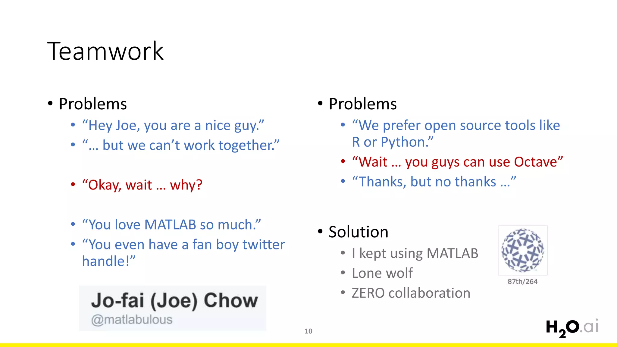 Teamwork
• Problems
• “Hey Joe, you are a nice guy.”
• “… but we can’t work together.”
• “Okay, wait … why?
• “You love MATLAB so much.”
• “You even have a fan boy twitter
handle!”
10
• Problems
• “We prefer open source tools like
R or Python.”
• “Wait … you guys can use Octave”
• “Thanks, but no thanks …”
• Solution
• I kept using MATLAB
• Lone wolf
• ZERO collaboration
 