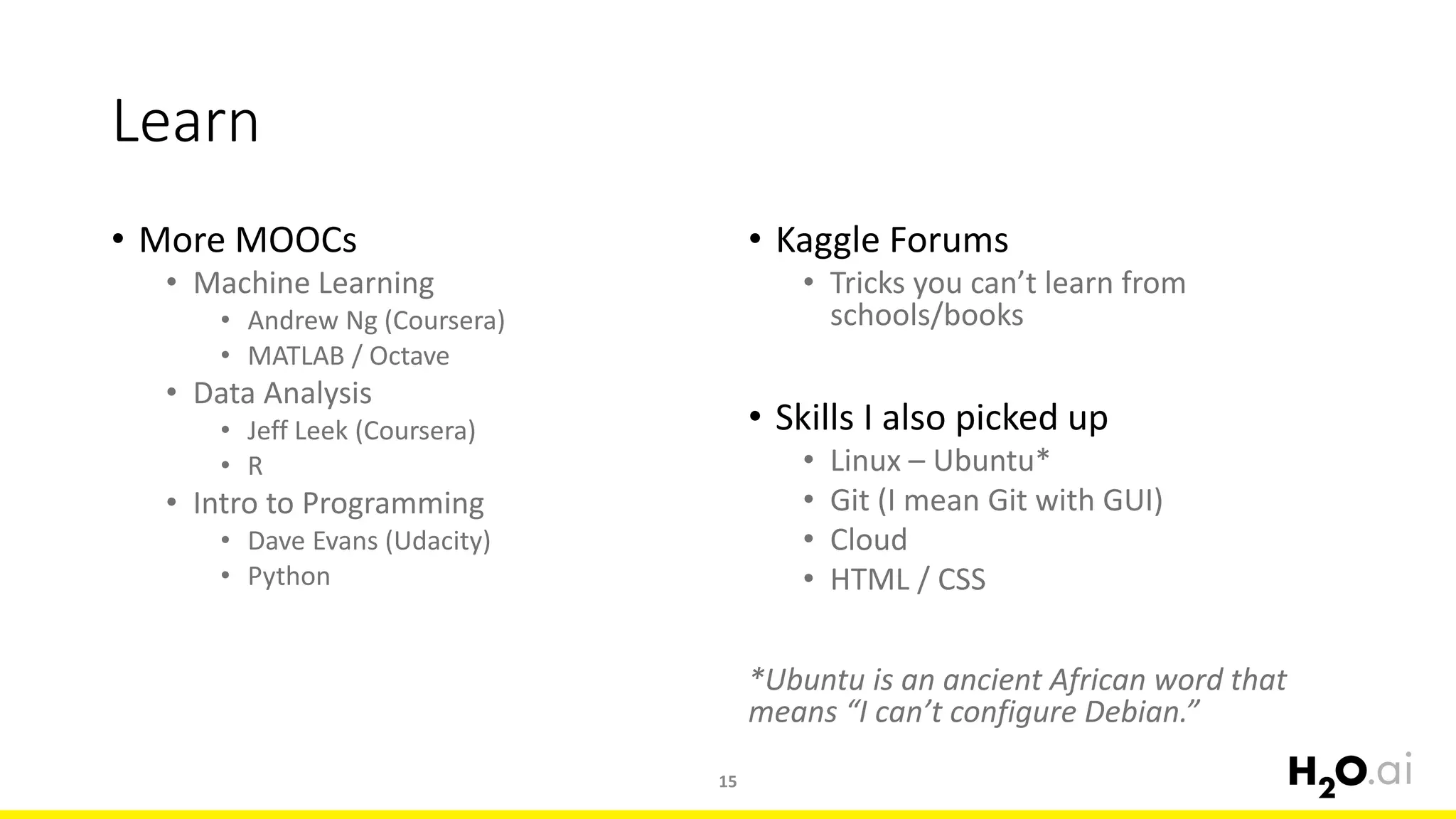 Learn
• More MOOCs
• Machine Learning
• Andrew Ng (Coursera)
• MATLAB / Octave
• Data Analysis
• Jeff Leek (Coursera)
• R
• Intro to Programming
• Dave Evans (Udacity)
• Python
• Kaggle Forums
• Tricks you can’t learn from
schools/books
• Skills I also picked up
• Linux – Ubuntu*
• Git (I mean Git with GUI)
• Cloud
• HTML / CSS
*Ubuntu is an ancient African word that
means “I can’t configure Debian.”
15
 