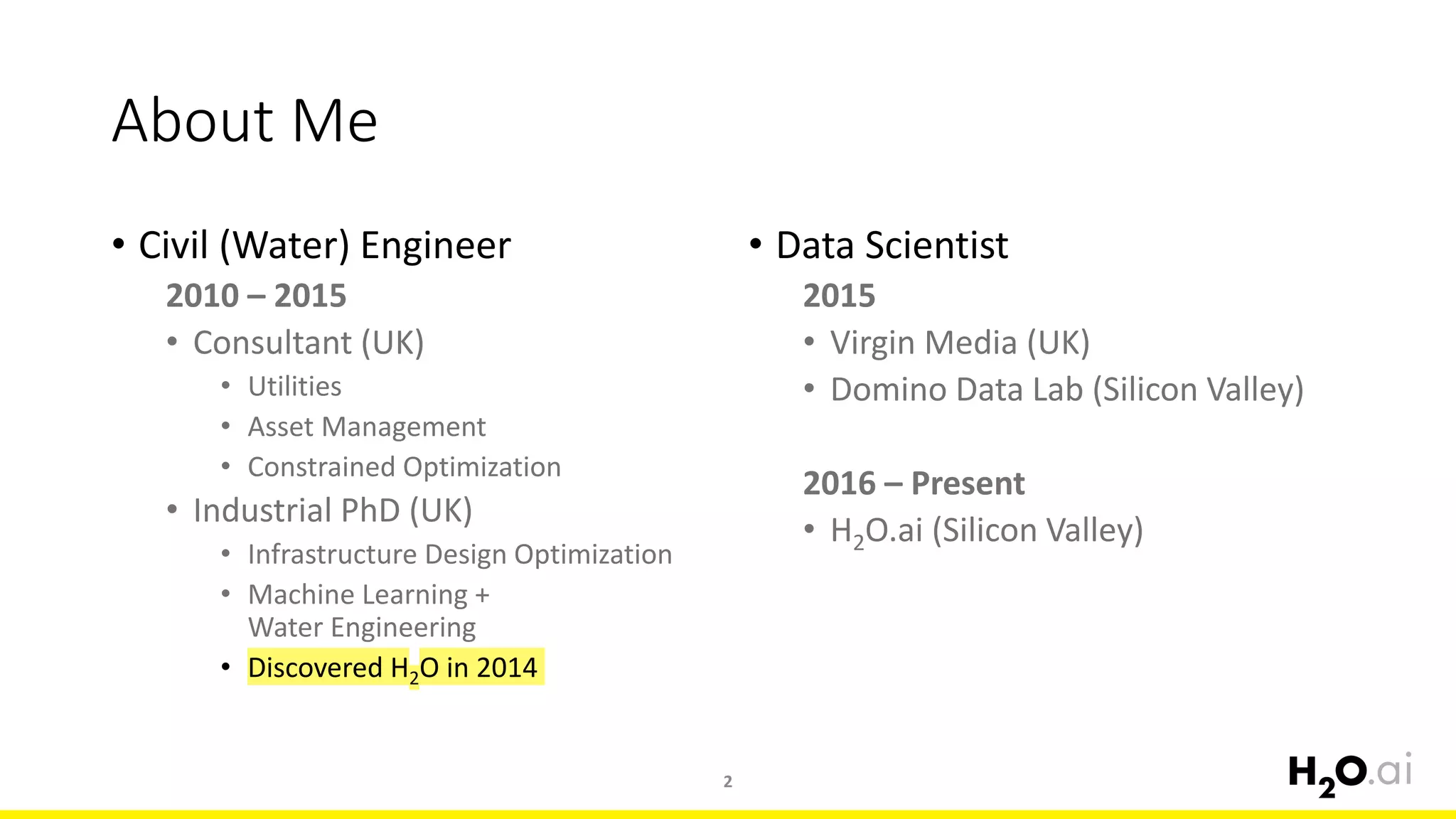 About Me
• Civil (Water) Engineer
2010 – 2015
• Consultant (UK)
• Utilities
• Asset Management
• Constrained Optimization
• Industrial PhD (UK)
• Infrastructure Design Optimization
• Machine Learning +
Water Engineering
• Discovered H2O in 2014
• Data Scientist
2015
• Virgin Media (UK)
• Domino Data Lab (Silicon Valley)
2016 – Present
• H2O.ai (Silicon Valley)
2
 