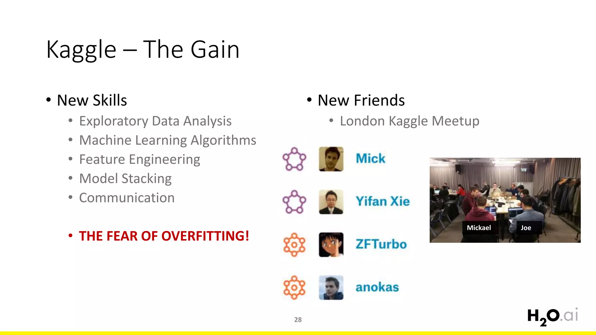 Kaggle – The Gain
• New Skills
• Exploratory Data Analysis
• Machine Learning Algorithms
• Feature Engineering
• Model Stacking
• Communication
• THE FEAR OF OVERFITTING!
• New Friends
• London Kaggle Meetup
28
Mickael Joe
 