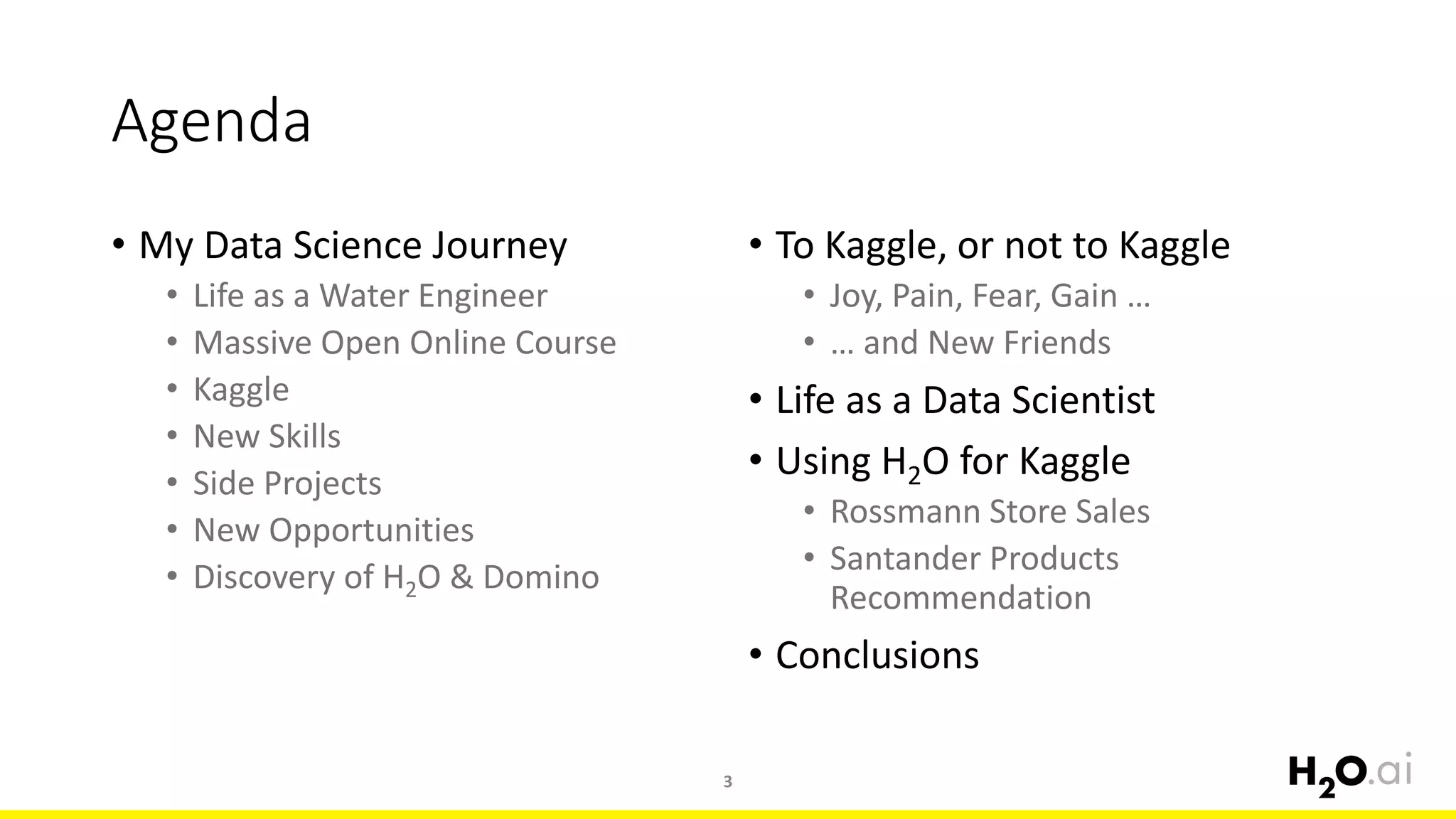 Agenda
• My Data Science Journey
• Life as a Water Engineer
• Massive Open Online Course
• Kaggle
• New Skills
• Side Projects
• New Opportunities
• Discovery of H2O & Domino
3
• To Kaggle, or not to Kaggle
• Joy, Pain, Fear, Gain …
• … and New Friends
• Life as a Data Scientist
• Using H2O for Kaggle
• Rossmann Store Sales
• Santander Products
Recommendation
• Conclusions
 