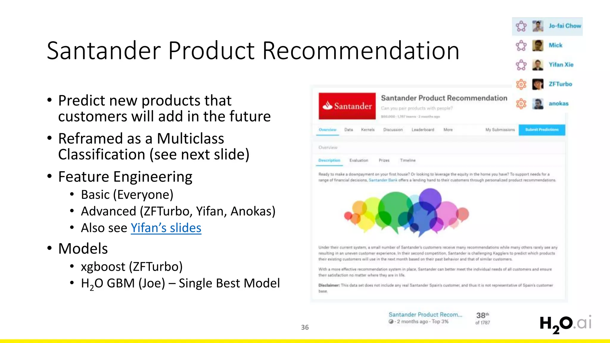 Santander Product Recommendation
• Predict new products that
customers will add in the future
• Reframed as a Multiclass
Classification (see next slide)
• Feature Engineering
• Basic (Everyone)
• Advanced (ZFTurbo, Yifan, Anokas)
• Also see Yifan’s slides
• Models
• xgboost (ZFTurbo)
• H2O GBM (Joe) – Single Best Model
36
 
