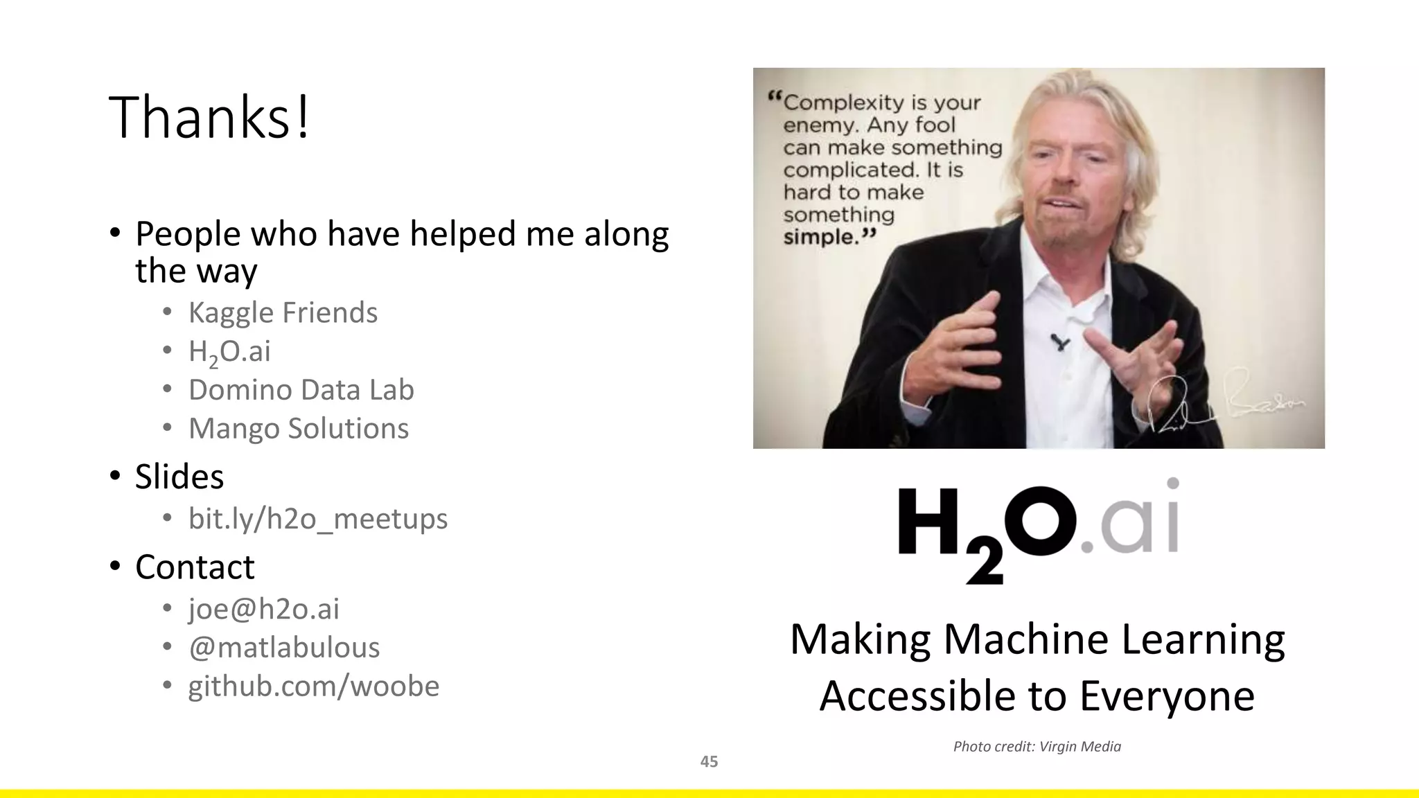 • People who have helped me along
the way
• Kaggle Friends
• H2O.ai
• Domino Data Lab
• Mango Solutions
• Slides
• bit.ly/h2o_meetups
• Contact
• joe@h2o.ai
• @matlabulous
• github.com/woobe
45
Thanks!
Making Machine Learning
Accessible to Everyone
Photo credit: Virgin Media
 
