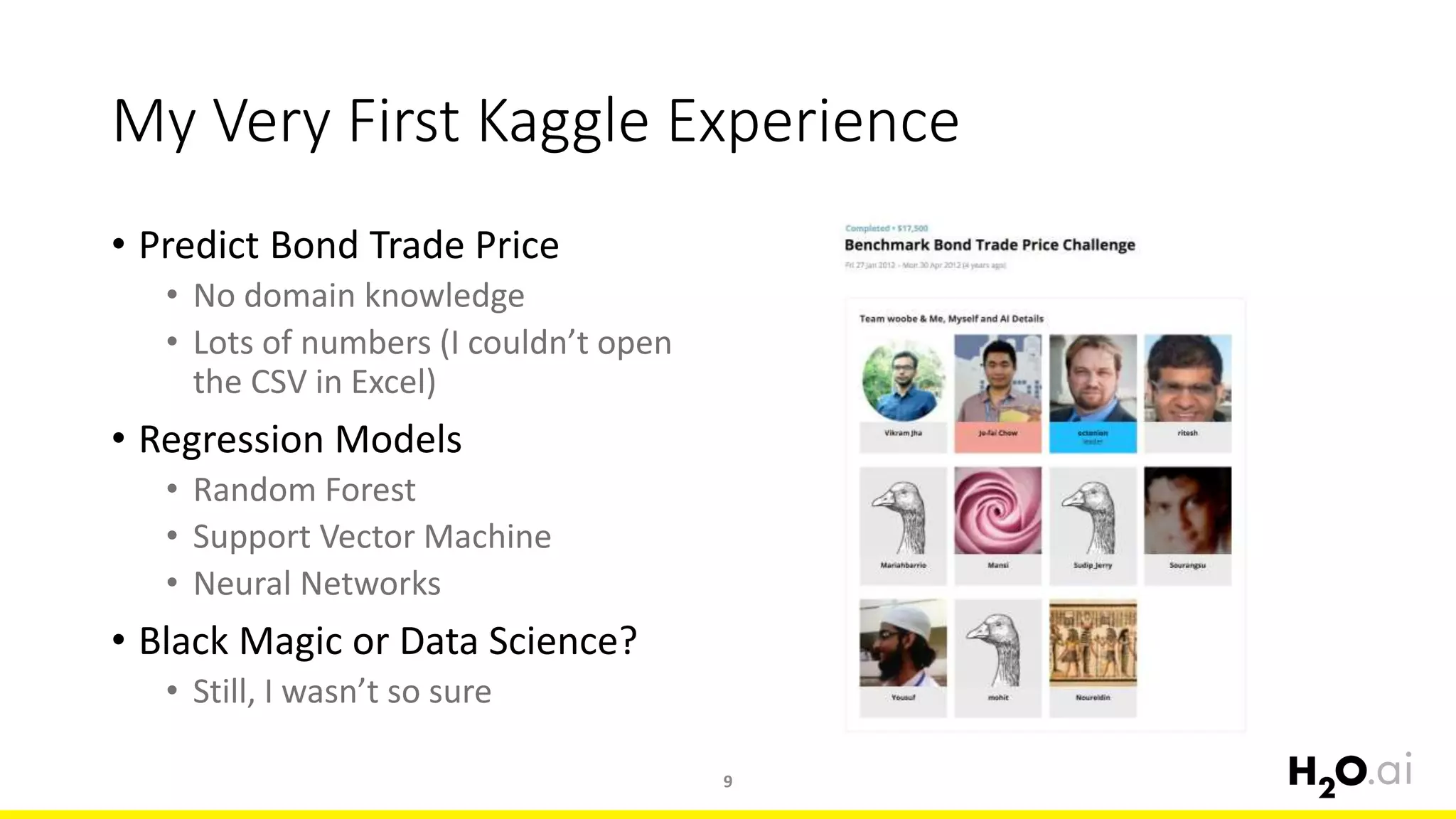 My Very First Kaggle Experience
• Predict Bond Trade Price
• No domain knowledge
• Lots of numbers (I couldn’t open
the CSV in Excel)
• Regression Models
• Random Forest
• Support Vector Machine
• Neural Networks
• Black Magic or Data Science?
• Still, I wasn’t so sure
9
 