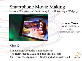 School of Creative and Performing Arts, University of Calgary
Smartphone Movie Making
Lorene Shyba
www.loreneshyba.ca
E-mail:
lorene.shyba@gmail.com
Class #2
Methodology, Practice Based Research
The Hermeneutic Cycle and The ME in Media
Our Theoretic Approach -- Styles and Modes of Film I
 