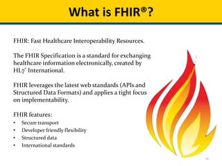 10
FHIR: Fast Healthcare Interoperability Resources.
The FHIR Specification is a standard for exchanging
healthcare information electronically, created by
HL7® International.
FHIR leverages the latest web standards (APIs and
Structured Data Formats) and applies a tight focus
on implementability.
FHIR features:
• Secure transport
• Developer friendly flexibility
• Structured data
• International standards
What is FHIR®?
 