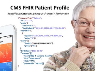 https://bluebutton.cms.gov/api/v1/Patient?_format=json
{"resourceType":"Patient",
"id":"421118",
"meta":{
"versionId":"1",
"lastUpdated":"2016-03-22T16:38:17.578-04:00"},
"identifier":[
{
"system":"CCW_BENE_CRNT_VW.BENE_ID",
"value":"0"}],
"name":[{
"family":["00013D2EFD8E45D1"],
"given":["f5"]}
],
"birthDate":"1923-05-01",
""address":[{
"line":["220 S Almond Court"],
"city":"Manchester",
"state":"MI",
"postalCode":"48158"}]
}
CMS FHIR Patient Profile
17
 