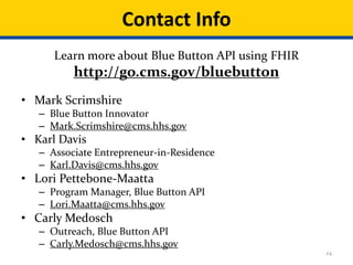 24
• Mark Scrimshire
– Blue Button Innovator
– Mark.Scrimshire@cms.hhs.gov
• Karl Davis
– Associate Entrepreneur-in-Residence
– Karl.Davis@cms.hhs.gov
• Lori Pettebone-Maatta
– Program Manager, Blue Button API
– Lori.Maatta@cms.hhs.gov
• Carly Medosch
– Outreach, Blue Button API
– Carly.Medosch@cms.hhs.gov
Contact Info
Learn more about Blue Button API using FHIR
http://go.cms.gov/bluebutton
 