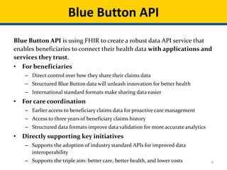 8
Blue Button API is using FHIR to create a robust data API service that
enables beneficiaries to connect their health data with applications and
services they trust.
• For beneficiaries
– Direct control over how they share their claims data
– Structured Blue Button data will unleash innovation for better health
– International standard formats make sharing data easier
• For care coordination
– Earlier access to beneficiary claims data for proactive care management
– Access to three years of beneficiary claims history
– Structured data formats improve data validation for more accurate analytics
• Directly supporting key initiatives
– Supports the adoption of industry standard APIs for improved data
interoperability
– Supports the triple aim: better care, better health, and lower costs
Blue Button API
 