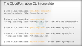 The CloudFormation CLI in one slide
$ aws cloudformation validate-template  
--template-body file://template.json
$ aws cloudformation create-stack  
--template-body file://template.json --stack-name MyTemplate
$ aws cloudformation get-template --stack-name MyTemplate
$ aws cloudformation update-stack --stack-name MyTemplate  
--template-body file://template.json
$ aws cloudformation delete-stack --stack-name MyTemplate
 