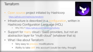 Terraform
•  Open source project initiated by Hashicorp"
https://github.com/hashicorp/terraform 
•  Infrastructure is described in a conﬁguration, written in
Hashicorp Conﬁguration Language (HCL) 
•  Why HCL? https://github.com/hashicorp/hcl#why 
•  Support for many cloud / SaaS providers, but not an
abstraction layer for “multi-cloud” (whatever that is)
•  What I like about Terraform
•  Very easy to preview modiﬁcations
•  Ability to take drift into account (could be risky, though)
 