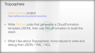 Troposphere
•  Open source project"
https://github.com/cloudtools/troposphere
•  Write Python code that generates a CloudFormation
template (JSON), then use CloudFormation to build the
stack 
•  What I like about Troposphere: more natural to write and
debug than JSON / YML / HCL
 