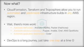 Now what?
•  CloudFormation, Terraform and Troposphere allow you to run
automated and predictable infrastructure builds in any AWS
region.
•  Wait, there’s more work!
•  Automate AMI builds - Aminator (Netﬂix), Packer (Hashicorp)
•  Automate service provisioning - Puppet, Ansible, Chef, AWS OpsWorks
•  Automate application deployment - Code*
•  DevOps is a long journey, just take one step at a time J

 