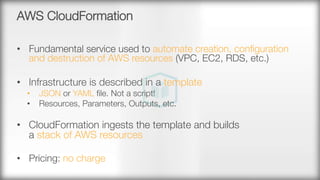 AWS CloudFormation
•  Fundamental service used to automate creation, conﬁguration
and destruction of AWS resources (VPC, EC2, RDS, etc.)
•  Infrastructure is described in a template
•  JSON or YAML ﬁle. Not a script!
•  Resources, Parameters, Outputs, etc.
•  CloudFormation ingests the template and builds "
a stack of AWS resources

•  Pricing: no charge
 