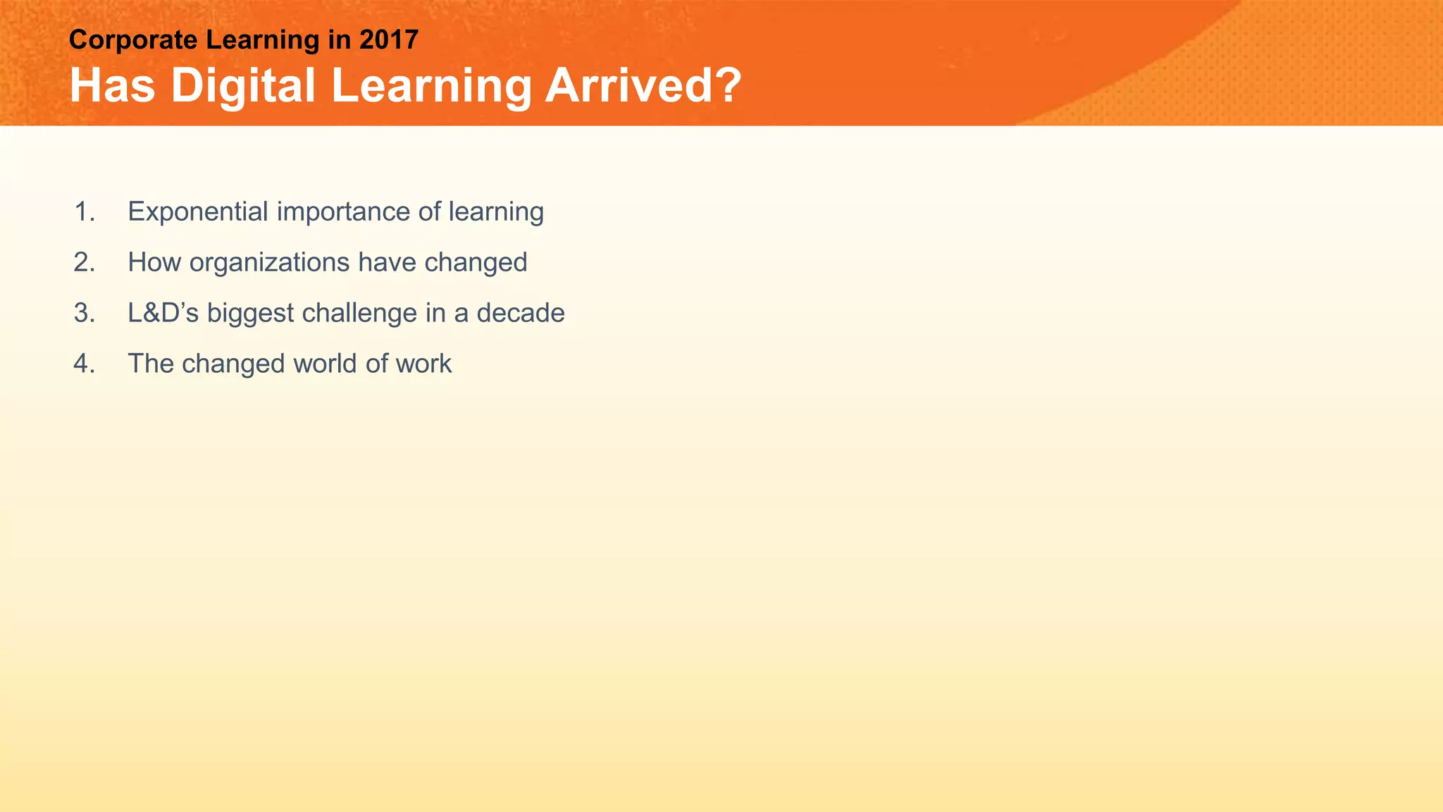 Corporate Learning in 2017
Has Digital Learning Arrived?
1. Exponential importance of learning
2. How organizations have changed
3. L&D’s biggest challenge in a decade
4. The changed world of work
 
