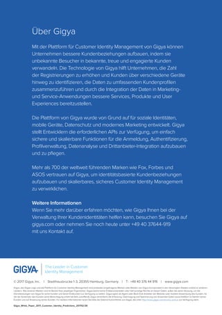 Über Gigya
Mit der Plattform für Customer Identity Management von Gigya können
Unternehmen bessere Kundenbeziehungen aufbauen, indem sie
unbekannte Besucher in bekannte, treue und engagierte Kunden
verwandeln. Die Technologie von Gigya hilft Unternehmen, die Zahl
der Registrierungen zu erhöhen und Kunden über verschiedene Geräte
hinweg zu identifizieren, die Daten zu umfassenden Kundenprofilen
zusammenzuführen und durch die Integration der Daten in Marketing-
und Service-Anwendungen bessere Services, Produkte und User
Experiences bereitzustellen.
Die Plattform von Gigya wurde von Grund auf für soziale Identitäten,
mobile Geräte, Datenschutz und modernes Marketing entwickelt. Gigya
stellt Entwicklern die erforderlichen APIs zur Verfügung, um einfach
sichere und skalierbare Funktionen für die Anmeldung, Authentifizierung,
Profilverwaltung, Datenanalyse und Drittanbieter-Integration aufzubauen
und zu pflegen.
Mehr als 700 der weltweit führenden Marken wie Fox, Forbes und
ASOS vertrauen auf Gigya, um identitätsbasierte Kundenbeziehungen
aufzubauen und skalierbares, sicheres Customer Identity Management
zu verwirklichen.
Weitere Informationen
Wenn Sie mehr darüber erfahren möchten, wie Gigya Ihnen bei der
Verwaltung Ihrer Kundenidentitäten helfen kann, besuchen Sie Gigya auf
gigya.com oder nehmen Sie noch heute unter +49 40 37644-919
mit uns Kontakt auf.
© 2017 Gigya, Inc.  |  Stadthausbrücke 1-3, 20355 Hamburg, Germany  |  T : +49 40 376 44 919  |  www.gigya.com
Gigya, das Gigya-Logo und die Plattform für Customer Identity Management sind entweder eingetragene Marken oder Marken von Gigya Incorporated in den Vereinigten Staaten und/od er anderen
Ländern. Alle anderen Marken sind im Besitzt ihrer jeweiligen Eigentümer. Gigya besitzt keine Endbenutzerdaten oder hält sonstige Rechte an diesen Daten, außer bei deren Nutzung, um die
Dienstleistungen von Gigya für seine Kunden und deren Endkunden zur Verfügung zu stellen. Gigya agiert als Agent oder Back-End-Anbieter der Website oder mobilen Anwendung des Kunden, für
die der Anwender des Kunden seine Berechtigung erteilt hat (falls zutreffend). Gigya vereinfacht die Erfassung, Übertragung und Speicherung von Anwender-Daten ausschließlich im Namen seiner
Kunden und auf Anweisung seiner Kunden. Für weitere Informationen lesen Sie bitte die Datenschutzrichtlinie von Gigya, die unter http://www.gigya.com/privacy policy/ zur Verfügung steht.
Gigya_White_Paper_2017_Customer_Identity_Predictions_201702-DE
The Leader in Customer
Identity Management
 