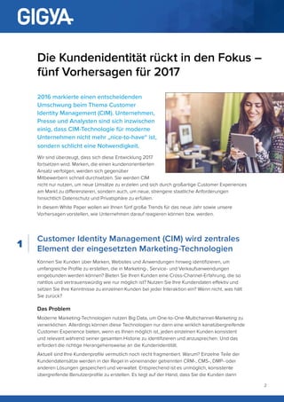 2
Die Kundenidentität rückt in den Fokus –
fünf Vorhersagen für 2017
2016 markierte einen entscheidenden
Umschwung beim Thema Customer
Identity Management (CIM). Unternehmen,
Presse und Analysten sind sich inzwischen
einig, dass CIM-Technologie für moderne
Unternehmen nicht mehr „nice-to-have“ ist,
sondern schlicht eine Notwendigkeit.
Wir sind überzeugt, dass sich diese Entwicklung 2017
fortsetzen wird. Marken, die einen kundenorientierten
Ansatz verfolgen, werden sich gegenüber
Mitbewerbern schnell durchsetzen. Sie werden CIM
nicht nur nutzen, um neue Umsätze zu erzielen und sich durch großartige Customer Experiences
am Markt zu differenzieren, sondern auch, um neue, strengere staatliche Anforderungen
hinsichtlich Datenschutz und Privatsphäre zu erfüllen.
In diesem White Paper wollen wir Ihnen fünf große Trends für das neue Jahr sowie unsere
Vorhersagen vorstellen, wie Unternehmen darauf reagieren können bzw. werden.
Customer Identity Management (CIM) wird zentrales
Element der eingesetzten Marketing-Technologien
Können Sie Kunden über Marken, Websites und Anwendungen hinweg identifizieren, um
umfangreiche Profile zu erstellen, die in Marketing-, Service- und Verkaufsanwendungen
eingebunden werden können? Bieten Sie Ihren Kunden eine Cross-Channel-Erfahrung, die so
nahtlos und vertrauenswürdig wie nur möglich ist? Nutzen Sie Ihre Kundendaten effektiv und
setzen Sie Ihre Kenntnisse zu einzelnen Kunden bei jeder Interaktion ein? Wenn nicht, was hält
Sie zurück?
Das Problem
Moderne Marketing-Technologien nutzen Big Data, um One-to-One-Multichannel-Marketing zu
verwirklichen. Allerdings können diese Technologien nur dann eine wirklich kanalübergreifende
Customer Experience bieten, wenn es Ihnen möglich ist, jeden einzelnen Kunden konsistent
und relevant während seiner gesamten Historie zu identifizieren und anzusprechen. Und das
erfordert die richtige Herangehensweise an die Kundenidentität.
Aktuell sind Ihre Kundenprofile vermutlich noch recht fragmentiert. Warum? Einzelne Teile der
Kundendatensätze werden in der Regel in voneinander getrennten CRM-, CMS-, DMP- oder
anderen Lösungen gespeichert und verwaltet. Entsprechend ist es unmöglich, konsistente
übergreifende Benutzerprofile zu erstellen. Es liegt auf der Hand, dass Sie die Kunden dann
1
 
