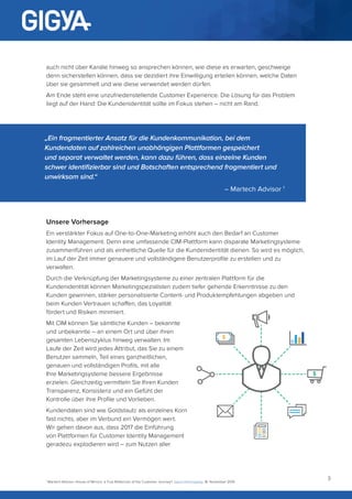 3
auch nicht über Kanäle hinweg so ansprechen können, wie diese es erwarten, geschweige
denn sicherstellen können, dass sie dezidiert ihre Einwilligung erteilen können, welche Daten
über sie gesammelt und wie diese verwendet werden dürfen.
Am Ende steht eine unzufriedenstellende Customer Experience. Die Lösung für das Problem
liegt auf der Hand: Die Kundenidentität sollte im Fokus stehen – nicht am Rand.
„Ein fragmentierter Ansatz für die Kundenkommunikation, bei dem
Kundendaten auf zahlreichen unabhängigen Plattformen gespeichert
und separat verwaltet werden, kann dazu führen, dass einzelne Kunden
schwer identifizierbar sind und Botschaften entsprechend fragmentiert und
unwirksam sind.“
– Martech Advisor 1
Unsere Vorhersage
Ein verstärkter Fokus auf One-to-One-Marketing erhöht auch den Bedarf an Customer
Identity Management. Denn eine umfassende CIM-Plattform kann disparate Marketingsysteme
zusammenführen und als einheitliche Quelle für die Kundenidentität dienen. So wird es möglich,
im Lauf der Zeit immer genauere und vollständigere Benutzerprofile zu erstellen und zu
verwalten.
Durch die Verknüpfung der Marketingsysteme zu einer zentralen Plattform für die
Kundenidentität können Marketingspezialisten zudem tiefer gehende Erkenntnisse zu den
Kunden gewinnen, stärker personalisierte Content- und Produktempfehlungen abgeben und
beim Kunden Vertrauen schaffen, das Loyalität
fördert und Risiken minimiert.
Mit CIM können Sie sämtliche Kunden – bekannte
und unbekannte – an einem Ort und über ihren
gesamten Lebenszyklus hinweg verwalten. Im
Laufe der Zeit wird jedes Attribut, das Sie zu einem
Benutzer sammeln, Teil eines ganzheitlichen,
genauen und vollständigen Profils, mit alle
Ihre Marketingsysteme bessere Ergebnisse
erzielen. Gleichzeitig vermitteln Sie Ihren Kunden
Transparenz, Konsistenz und ein Gefühl der
Kontrolle über ihre Profile und Vorlieben.
Kundendaten sind wie Goldstaub: als einzelnes Korn
fast nichts, aber im Verbund ein Vermögen wert.
Wir gehen davon aus, dass 2017 die Einführung
von Plattformen für Customer Identity Management
geradezu explodieren wird – zum Nutzen aller
1
Martech Advisor, House of Mirrors: a True Reflection of the Customer Journey? Jason Hemingway, 18. November 2016
 
