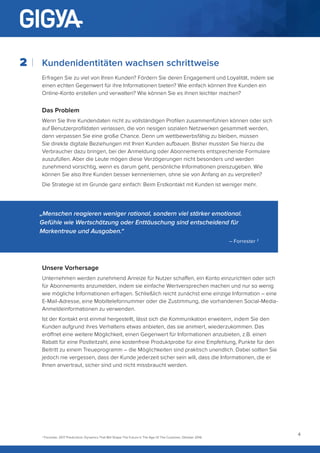 4
Kundenidentitäten wachsen schrittweise
Erfragen Sie zu viel von Ihren Kunden? Fördern Sie deren Engagement und Loyalität, indem sie
einen echten Gegenwert für ihre Informationen bieten? Wie einfach können Ihre Kunden ein
Online-Konto erstellen und verwalten? Wie können Sie es ihnen leichter machen?
Das Problem
Wenn Sie Ihre Kundendaten nicht zu vollständigen Profilen zusammenführen können oder sich
auf Benutzerprofildaten verlassen, die von riesigen sozialen Netzwerken gesammelt werden,
dann verpassen Sie eine große Chance. Denn um wettbewerbsfähig zu bleiben, müssen
Sie direkte digitale Beziehungen mit Ihren Kunden aufbauen. Bisher mussten Sie hierzu die
Verbraucher dazu bringen, bei der Anmeldung oder Abonnements entsprechende Formulare
auszufüllen. Aber die Leute mögen diese Verzögerungen nicht besonders und werden
zunehmend vorsichtig, wenn es darum geht, persönliche Informationen preiszugeben. Wie
können Sie also Ihre Kunden besser kennenlernen, ohne sie von Anfang an zu verprellen?
Die Strategie ist im Grunde ganz einfach: Beim Erstkontakt mit Kunden ist weniger mehr.
2
„Menschen reagieren weniger rational, sondern viel stärker emotional.
Gefühle wie Wertschätzung oder Enttäuschung sind entscheidend für
Markentreue und Ausgaben.“
– Forrester 2
2
Forrester, 2017 Predictions: Dynamics That Will Shape The Future In The Age Of The Customer, Oktober 2016
Unsere Vorhersage
Unternehmen werden zunehmend Anreize für Nutzer schaffen, ein Konto einzurichten oder sich
für Abonnements anzumelden, indem sie einfache Wertversprechen machen und nur so wenig
wie mögliche Informationen erfragen. Schließlich reicht zunächst eine einzige Information – eine
E-Mail-Adresse, eine Mobiltelefonnummer oder die Zustimmung, die vorhandenen Social-Media-
Anmeldeinformationen zu verwenden.
Ist der Kontakt erst einmal hergestellt, lässt sich die Kommunikation erweitern, indem Sie den
Kunden aufgrund ihres Verhaltens etwas anbieten, das sie animiert, wiederzukommen. Das
eröffnet eine weitere Möglichkeit, einen Gegenwert für Informationen anzubieten, z.B. einen
Rabatt für eine Postleitzahl, eine kostenfreie Produktprobe für eine Empfehlung, Punkte für den
Beitritt zu einem Treueprogramm – die Möglichkeiten sind praktisch unendlich. Dabei sollten Sie
jedoch nie vergessen, dass der Kunde jederzeit sicher sein will, dass die Informationen, die er
Ihnen anvertraut, sicher sind und nicht missbraucht werden.
 