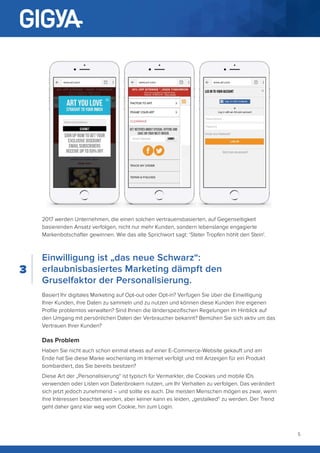 5
2017 werden Unternehmen, die einen solchen vertrauensbasierten, auf Gegenseitigkeit
basierenden Ansatz verfolgen, nicht nur mehr Kunden, sondern lebenslange engagierte
Markenbotschafter gewinnen. Wie das alte Sprichwort sagt: ‘Steter Tropfen höhlt den Stein‘.
Einwilligung ist „das neue Schwarz“:
erlaubnisbasiertes Marketing dämpft den
Gruselfaktor der Personalisierung.
Basiert Ihr digitales Marketing auf Opt-out oder Opt-in? Verfügen Sie über die Einwilligung
Ihrer Kunden, ihre Daten zu sammeln und zu nutzen und können diese Kunden ihre eigenen
Profile problemlos verwalten? Sind Ihnen die länderspezifischen Regelungen im Hinblick auf
den Umgang mit persönlichen Daten der Verbraucher bekannt? Bemühen Sie sich aktiv um das
Vertrauen Ihrer Kunden?
Das Problem
Haben Sie nicht auch schon einmal etwas auf einer E-Commerce-Website gekauft und am
Ende hat Sie diese Marke wochenlang im Internet verfolgt und mit Anzeigen für ein Produkt
bombardiert, das Sie bereits besitzen?
Diese Art der „Personalisierung“ ist typisch für Vermarkter, die Cookies und mobile IDs
verwenden oder Listen von Datenbrokern nutzen, um Ihr Verhalten zu verfolgen. Das verändert
sich jetzt jedoch zunehmend – und sollte es auch. Die meisten Menschen mögen es zwar, wenn
ihre Interessen beachtet werden, aber keiner kann es leiden, „gestalked“ zu werden. Der Trend
geht daher ganz klar weg vom Cookie, hin zum Login.
3
 