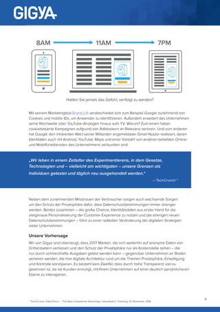 6
Mit seinem Marketingtool Brand Lift verabschiedet sich zum Beispiel Google zunehmend von
Cookies und mobile IDs, um Anwender zu identifizieren. Außerdem erweitert das Unternehmen
seine Reichweite über YouTube-Anzeigen hinaus aufs TV. Warum? Zum einen haben
cookiebasierte Kampagnen aufgrund von Adblockern an Relevanz verloren. Und zum anderen
hat Google den inhärenten Wert seiner Milliarden angemeldeter Gmail-Nutzer realisiert, deren
Identitäten auch mit Android, YouTube, Maps und einer Vielzahl von anderen beliebten Online-
und Mobilfunkdiensten des Unternehmens verbunden sind.
Neben dem zunehmenden Misstrauen der Verbraucher sorgen auch wachsende Sorgen
um den Schutz der Privatsphäre dafür, dass Datenschutzbestimmungen immer strenger
werden. Beides zusammen – die große Chance, Identitätsdaten aus erster Hand für die
zielgenaue Personalisierung der Customer Experience zu nutzen und die strengen neuen
Datenschutzbestimmungen – führt zu einer radikalen Veränderung der digitalen Strategien
vieler Unternehmen.
Unsere Vorhersage
Wir von Gigya sind überzeugt, dass 2017 Marken, die sich weiterhin auf anonyme Daten von
Drittanbietern verlassen und den Schutz der Privatsphäre nur als Kostenstelle sehen – die
nur durch schmerzhafte Ausgaben gelöst werden kann – gegenüber Unternehmen an Boden
verlieren werden, die ihre digitale Architektur rund um die Themen Privatsphäre, Einwilligung
und Kontrolle konzipieren. Es besteht kein Zweifel, dass durch hohe Transparenz viel zu
gewinnen ist, da sie Kunden ermutigt, mit Ihrem Unternehmen auf einer deutlich persönlicheren
Ebene zu interagieren.
3
TechCrunch, Data Ethics — The New Competitive Advantage, Hasselbalch, Tranberg, 12. November 2016
8AM 11AM 7PM
Hatten Sie jemals das Gefühl, verfolgt zu werden?
„Wir leben in einem Zeitalter des Experimentierens, in dem Gesetze,
Technologien und – vielleicht am wichtigsten – unsere Grenzen als
Individuen getestet und täglich neu ausgehandelt werden.“
– TechCrunch 3
 