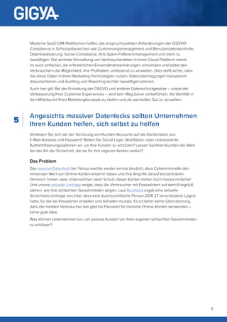 8
Angesichts massiver Datenlecks sollten Unternehmen
Ihren Kunden helfen, sich selbst zu helfen
Verlassen Sie sich bei der Sicherung von Kunden-Accounts auf die Kombination aus
E-Mail-Adresse und Passwort? Bieten Sie Social Login, Multifaktor- oder risikobasierte
Authentifizierungsoptionen an, um Ihre Kunden zu schützen? Lassen Sie Ihren Kunden die Wahl
bei der Art der Sicherheit, die sie für ihre eigenen Konten wollen?
Das Problem
Das massive Datenleck bei Yahoo machte wieder einmal deutlich, dass Cyberkriminelle den
immensen Wert von Online-Konten erkannt haben und ihre Angriffe darauf konzentrieren.
Dennoch hinken viele Unternehmen beim Schutz dieser Konten immer noch massiv hinterher.
Und unsere aktuelle Umfrage zeigte, dass die Verbraucher mit Passwörtern auf dem Kriegsfuß
stehen, wie ihre schlechten Gewohnheiten zeigen. Laut Buzzfeed ergab eine aktuelle
Sicherheits-Umfrage von Intel, dass eine durchschnittliche Person 2016 27 verschiedene Logins
hatte, für die sie Passwörter erstellen und behalten musste. Es ist daher keine Überraschung,
dass die meisten Verbraucher das gleiche Passwort für mehrere Online-Konten verwenden –
keine gute Idee.
Was können Unternehmen tun, um passive Kunden vor ihren eigenen schlechten Gewohnheiten
zu schützen?
Moderne SaaS-CIM-Plattformen helfen, die anspruchsvollsten Anforderungen der DSGVO-
Compliance in Schlüsselbereichen wie Zustimmungsmanagement und Benutzerdatenkontrolle,
Datenlokalisierung, Social-Compliance, Anti-Spam-Präferenzmanagement und mehr zu
bewältigen. Die zentrale Verwaltung von Verbraucherdaten in einer Cloud-Plattform macht
es auch einfacher, die erforderlichen Einverständniserklärungen einzuholen und bietet den
Verbrauchern die Möglichkeit, ihre Profildaten umfassend zu verwalten. Dies stellt sicher, dass
Sie diese Daten in Ihren Marketing-Technologien nutzen, Datenübertragungen transparent
dokumentieren und Auditing und Reporting leichter bewältigen können.
Auch hier gilt: Bei der Einhaltung der DSGVO und anderer Datenschutzgesetze – sowie der
Verbesserung Ihrer Customer Experiences – wird kein Weg daran vorbeiführen, die Identität in
den Mittelpunkt Ihres Marketingkonzepts zu stellen und als wertvolles Gut zu verwalten.
5
 