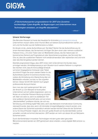 9
Unsere Vorhersage
Das Benutzer-Passwort ist heute das Hauptziel für Kriminelle (und niemand ist immun).
Unternehmen müssen daher einen frischen Blick auf stärkere Schutzmaßnahmen werfen, um
sich und ihre Kunden aus der Gefahrenzone zu halten.
Ein Ansatz ist die „starke Authentifizierung“. Die Idee? Starten Sie die Authentifizierung mit
einem Kennwort (etwas, das Sie kennen) und fügen Sie dann einen oder mehrere zusätzliche
Faktoren hinzu, z. B. einen Token oder ein Mobiltelefon (etwas, das Sie haben) oder ein
biometrisches Element wie Fingerabdruck oder Spracherkennung (etwas, das Sie sind). Der
Clou ist, dass die zusätzlichen Faktoren nicht wiederverwendbar oder replizierbar sind und nicht
über das Internet geklaut werden können.
Deshalb prognostiziert Gigya, dass 2017 immer mehr Unternehmen ihre Kunden dazu
ermutigen werden, Anmeldeprozesse je nach Situation durch weitere Faktoren zu ergänzen.
Sie möchten nicht, dass Ihr Kind zufällige Einkäufe
auf einem freigegebenen Computer oder Tablet
durchführt? Fügen Sie einen zweiten Faktor für die
Authentifizierung Ihrer E-Commerce-Konten hinzu,
sodass die Anmeldung eine Überprüfung über ein
Mobiltelefon erfordert, auf das nur Sie zugreifen
können. Dieser Schritt hilft natürlich auch gegen
professionelle Account-Hacker.
Kann man das noch weiterspinnen? Wir sind
der Ansicht: ja. Zum Beispiel ist heute jedes
Unternehmen auf sich selbst angewiesen, wenn es
Nutzer vor schlechter Passwort-Nutzung schützen
will. Aber wie wäre es, wenn es stattdessen Teil
einer größeren Gemeinschaft wäre und von einem
„Netzwerkeffekt“ profitieren könnte, der sich aus
Vernetzung und Umfang ergibt? Was wäre, wenn das Netzwerk innerhalb dieser Community
überwacht würde, dass also, wenn z.B. Anmelde-Unregelmäßigkeiten erkannt würden, eine
andere Ebene der Sicherheit automatisch aktiviert werden könnte? Diese Art der Sicherheit
ist nur für Cloud-Provider möglich, die eine sehr große Anzahl von Kundenidentitäten zentral
verwalten und alle auf einmal überwachen. 2017 werden wir mehr von dieser Art von Netzwerk-
Sicherheit sehen.
Durch die Kombination innovativer Technologien mit dem guten alten gesunden
Menschenverstand werden wir 2017 gemeinsam daran arbeiten, unsere digitale Welt sicherer zu
machen.
„IT-Sicherheitsexperten prognostizieren für 2017 eine Zunahme
hochkarätiger Cyber-Angriffe, da Regierungen und Unternehmen neue
Technologien einsetzen, um Angriffe abzuwehren.“
– eWeek 5
5
eWeek, 17 Security Experts Share Predictions for the Top Cyber-Trends of 2017, Sean M. Kerner, December 27, 2016
 