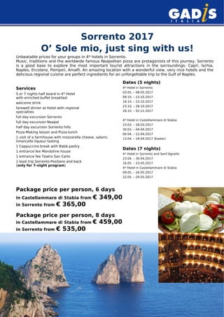 Sorrento 2017
O’ Sole mio, just sing with us!
Unbeatable prices for your groups in 4* hotels in Sorrento.
Music, traditions and the worldwide famous Neapolitan pizza are protagonists of this journey. Sorrento
is a good base to explore the most important tourist attractions in the sorroundings: Capri, Ischia,
Naples, Ercolano, Pompeii, Amalfi. An amazing location with a wonderful view, very nice hotels and the
delicious regional cuisine are perfect ingredients for an unforgettable trip to the Gulf of Naples.
Services
5 or 7 nights half board in 4* Hotel
with enriched buffet breakfast
welcome drink
farewell dinner at Hotel with regional
specialties
full day excursion Sorrento
full day excursion Neapel
half day excursion Sorrento hills
Pizza-Making lesson and Pizza-lunch
1 visit of a farmhouse with mozzarella cheese, salami,
limoncello liqueur tasting
1 Cappuccino break with Babà pastry
1 entrance fee Mandoline house
1 entrance fee Teatro San Carlo
1 boot trip Sorrento-Positano and back
(only for 7-night program)
Dates (5 nights)
4* Hotel in Sorrento
03.05. – 08.05.2017
08.10. – 13.10.2017
18.10. – 23.10.2017
23.10. – 28.10.2017
28.10. – 02.11.2017
4* Hotel in Castellammare di Stabia
23.03. – 28.03.2017
30.03. – 04.04.2017
06.04. – 11.04.2017
13.04. – 18.04.2017 (Easter)
Dates (7 nights)
4* Hotel in Sorrento and Sant’Agnello
23.04. – 30.04.2017
16.05. – 23.05.2017
4* Hotel in Castellammare di Stabia
09.05. – 16.05.2017
22.05. – 29.05.2017
Package price per person, 6 days
in Castellammare di Stabia from € 349,00
in Sorrento from € 365,00
Package price per person, 8 days
in Castellammare di Stabia from € 459,00
in Sorrento from € 535,00
 