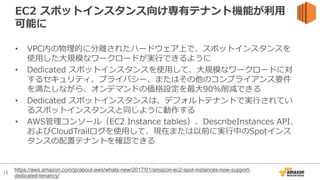 15
EC2 スポットインスタンス向け専有テナント機能が利⽤
可能に
• VPC内の物理的に分離されたハードウェア上で、スポットインスタンスを
使⽤した⼤規模なワークロードが実⾏できるように
• Dedicated スポットインスタンスを使⽤して、⼤規模なワークロードに対
するセキュリティ、プライバシー、またはその他のコンプライアンス要件
を満たしながら、オンデマンドの価格設定を最⼤90％削減できる
• Dedicated スポットインスタンスは、デフォルトテナントで実⾏されてい
るスポットインスタンスと同じように動作する
• AWS管理コンソール（EC2 Instance tables）、DescribeInstances API、
およびCloudTrailログを使⽤して、現在または以前に実⾏中のSpotインス
タンスの配置テナントを確認できる
https://aws.amazon.com/jp/about-aws/whats-new/2017/01/amazon-ec2-spot-instances-now-support-
dedicated-tenancy/
 