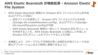 16
AWS Elastic Beanstalk が機能拡張 - Amazon Elastic
File System
• AWS Elastic Beanstalk 環境から Amazon EFS ファイルシステムを作成
およびマウント可能に
– 設定ファイルを使⽤して、Amazon EFS ファイルシステムを作成
(storage-efs-createfilesystem.config)、およびマウント(storage-
efs-mountfilesystem.config)が可能
– AWS Elastic Beanstalk 環境の⼀部として Amazon EFS ボリューム
を作成することも、AWS Elastic Beanstalk とは独⽴して作成した
Amazon EFS ボリュームをマウントすることも可能
• 本機能により、スケーラブルで可⽤性が⾼く永続的な共有ストレージが必
要なアプリケーションをより簡単に展開できるように
https://aws.amazon.com/jp/about-aws/whats-new/2017/01/aws-elastic-beanstalk-extensions-for-
amazon-efs/
 