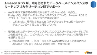23
Amazon RDS が、暗号化されたデータベースインスタンスの
リードレプリカをリージョン間でサポート
• AWS KMS で保存時の暗号化がされている MariaDB、MySQL、
PostgreSQL の各データベースインスタンスについて、Amazon RDS の
クロスリージョンリードレプリカが作成可能に
– これまでは、暗号化された DB スナップショットをコピー先のリー
ジョンにコピーすることで対応していた
• 暗号化されたデータベースインスタンスのクロスリージョンリードレプリ
カを作成するには、コピー先のリージョンとそのリージョンの暗号化キー
を選択するだけ
– 独⾃の暗号化キー、各リージョンで AWS KMS によって作成される
Amazon RDS のデフォルトの暗号化キーが使⽤可能
https://aws.amazon.com/jp/about-aws/whats-new/2017/01/amazon-rds-now-supports-read-
replicas-of-encrypted-database-instances-across-regions/
 