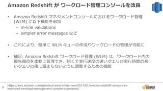 26
Amazon Redshift が ワークロード管理コンソールを改良
• Amazon Redshift マネジメントコンソールにおけるワークロード管理
(WLM) に以下機能を追加
– in-line validations
– simpler error messages など
• これにより、簡単に WLM キューの作成やワークロードの管理が可能に
• 補⾜: Amazon Redshift ワークロード管理 (WLM) は、ワークロード内の
優先順位を柔軟に管理でき、短くて実⾏速度の速いクエリが実⾏時間の⻑
いクエリの後に溜まらないように調整するための機能
https://aws.amazon.com/jp/about-aws/whats-new/2017/01/amazon-redshift-announces-
improved-workload-management-console-experience/
 