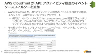 36
AWS CloudTrail が API アクティビティ履歴のイベント
ソースフィルターを追加
• AWS CloudTrail が、APIアクティビティ履歴のイベントを検索する際の、
イベントソース属性のフィルタリングをサポート
– 例えば、イベントソースの iam.amazonaws.com 属性でフィルタリ
ングして、ロール作成やポリシーアプリケーションなどのIAMアク
ティビティのみを表⽰するように結果をフィルタリングできるように
• その他サポートしているフィルター: ユーザー名、イベント名、リソース
タイプ、イベントID、リソース、時間範囲
https://aws.amazon.com/jp/about-aws/whats-new/2017/01/aws-cloudtrail-adds-event-source-
filter-for-api-activity-history/
 