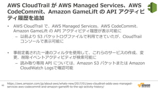 40
AWS CloudTrail が AWS Managed Services、AWS
CodeCommit、Amazon GameLift の API アクティビ
ティ履歴を追加
• AWS CloudTrail で、AWS Managed Services、AWS CodeCommit、
Amazon GameLift の API アクティビティ履歴が表⽰可能に
– 以前より S3 バケットログファイルで利⽤できていたが、CloudTrail
コンソールで表⽰可能に
• 事前定義された⼀連のフィルタを使⽤して、これらのサービスの作成、変
更、削除イベントアクティビティが検索可能に
– 読み取り専⽤ API については、Amazon S3 バケットまたは Amazon
CloudWatch Logsで確認可能
https://aws.amazon.com/jp/about-aws/whats-new/2017/01/aws-cloudtrail-adds-aws-managed-
services-aws-codecommit-and-amazon-gamelift-to-the-api-activity-history/
 