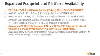 5
Expanded Footprint and Platform Availability
• EC2 R4 インスタンスがAsia Pacific (Tokyo) 他リージョンで使⽤可能に
• AWS CodeBuild が US East (オハイオ) リージョンで使⽤可能に
• AWS Service Catalog がカナダおよびロンドンの各リージョンで使⽤可能に
• Amazon CloudWatch Events が Europe (London) リージョンで利⽤可能に
• ドイツの7つめのエッジロケーション が Munich で提供開始
• Amazon VPC における Amazon EC2 インスタンスで Internet Protocol
Version 6 (IPv6) が中国を除くすべてのリージョンで使⽤可能に
• AWS Directory Service for Microsoft Active Directory (Enterprise Edition) が
Asia Pacific (Seoul)リージョンで使⽤可能に
 